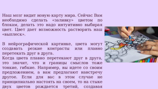 Наш мозг видит новую карту мира. Сейчас Вам необходимо сделать «заливку» цветом по блокам, делать это надо интуитивно выбирая цвет. Цвет дает возможность растворить наш «выплеск». В нейрографической картинке, цвета могут создавать резкие контрасты или плавно перетекать друг в друга. Когда цвета плавно перетекают друг в друга, это значит, что и границы смыслов тоже тонкие, гибкие. Например, вы идете со своим предложением, а вам предлагают навстречу другое. Если для вас в этом случае не принципиально настоять на своем, то на стыке двух цветов рождается третий, создавая красивый переход одного смысла в другой. И тогда может родиться какой-то совершенно новый проект, еще лучше задуманного. 