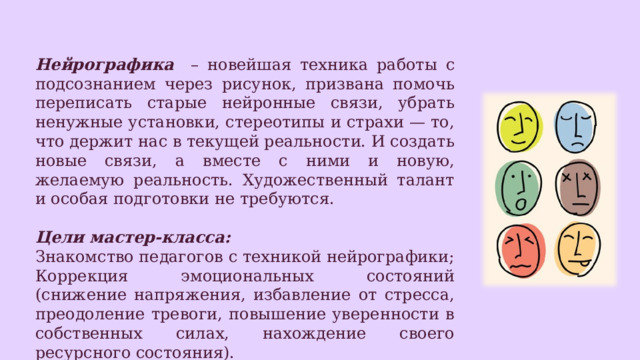 Нейрографика – новейшая техника работы с подсознанием через рисунок, призвана помочь переписать старые нейронные связи, убрать ненужные установки, стереотипы и страхи — то, что держит нас в текущей реальности. И создать новые связи, а вместе с ними и новую, желаемую реальность. Художественный талант и особая подготовки не требуются. Цели мастер-класса: Знакомство педагогов с техникой нейрографики; Коррекция эмоциональных состояний (снижение напряжения, избавление от стресса, преодоление тревоги, повышение уверенности в собственных силах, нахождение своего ресурсного состояния). 