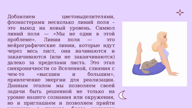 Добавляем цветовыделителями, фломастерами несколько линий поля – это выход на новый уровень. Символ линий поля — «Мы не одни в этой проблеме». Линии поля — это нейрографические линии, которые идут через весь лист, они начинаются и заканчиваются (или не заканчиваются) далеко за пределами листа. Это этап синхроничности со Вселенной, слияния с чем-то «высшим и большим», привлечение энергии для реализации. Данным этапом мы позволяем своей задачи быть решенной не только на уровне нашего сознания или окружения, но и приглашаем и позволяем прийти решению с другого, более высокого уровня. 