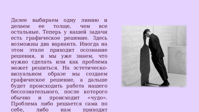 Далее выбираем одну линию и делаем ее толще, чем все остальные. Теперь у нашей задачи есть графическое решение. Здесь возможны два варианта. Иногда на этом этапе приходит осознание решения, и мы уже знаем, что нужно сделать или как проблема может решиться. На эстетическо-визуальном образе мы создаем графическое решение, а дальше будет происходить работа нашего бессознательного, после которого обычно и происходит «чудо». Проблема либо решается сама по себе, либо нам приходит нестандартное, но элегантное решение. После этого останется только воплощать идею. 