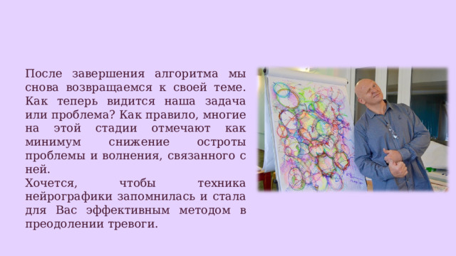 После завершения алгоритма мы снова возвращаемся к своей теме. Как теперь видится наша задача или проблема? Как правило, многие на этой стадии отмечают как минимум снижение остроты проблемы и волнения, связанного с ней. Хочется, чтобы техника нейрографики запомнилась и стала для Вас эффективным методом в преодолении тревоги. 