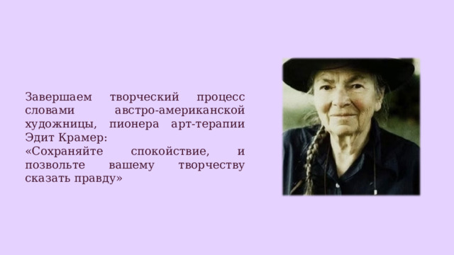 Завершаем творческий процесс словами австро-американской художницы, пионера арт-терапии Эдит Крамер: «Сохраняйте спокойствие, и позвольте вашему творчеству сказать правду» 