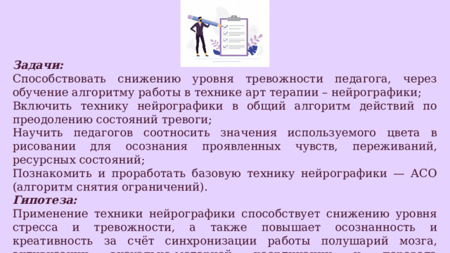 Задачи: Способствовать снижению уровня тревожности педагога, через обучение алгоритму работы в технике арт терапии – нейрографики; Включить технику нейрографики в общий алгоритм действий по преодолению состояний тревоги; Научить педагогов соотносить значения используемого цвета в рисовании для осознания проявленных чувств, переживаний, ресурсных состояний; Познакомить и проработать базовую технику нейрографики — АСО (алгоритм снятия ограничений). Гипотеза: Применение техники нейрографики способствует снижению уровня стресса и тревожности, а также повышает осознанность и креативность за счёт синхронизации работы полушарий мозга, активизации визуально‑моторной координации и перевода неосознаваемых эмоциональных переживаний в зрительно‑символическую форму. 