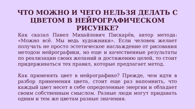 Что можно и чего нельзя делать с цветом в нейрографическом рисунке? Как сказал Павел Михайлович Пискарёв, автор метода: «Можно всё. Мы ведь художники». Если человек желает получать не просто эстетическое наслаждение от рисования методом нейрографики, но еще и качественные результаты по реализации своих желаний и достижению целей, то стоит придерживаться тех правил, которые предлагает метод. Как применять цвет в нейрографике? Прежде, чем идти в разбор применения цвета, стоит еще раз напомнить, что каждый цвет несет в себе определенные энергии и обладает своим собственным смыслом. Разные люди могут придавать одним и тем же цветам разные значения. 
