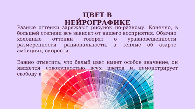 Цвет в нейрографике Разные оттенки заряжают рисунок по-разному. Конечно, в большей степени все зависит от нашего восприятия. Обычно, холодные оттенки говорят о уравновешенности, размеренности, рациональности, а теплые об азарте, амбициях, скорости. Важно отметить, что белый цвет имеет особое значение, он является совокупностью всех цветов и демонстрирует свободу в рисунке. 