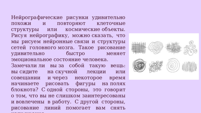 Нейрографические рисунки удивительно похожи и повторяют клеточные структуры или космические объекты. Рисуя нейрографику, можно сказать, что мы рисуем нейронные связи и структуры сетей головного мозга. Такое рисование удивительно быстро меняет эмоциональное состояние человека. Замечали ли вы за собой такую вещь: вы сидите на скучной лекции или совещании и через некоторое время начинаете рисовать фигуры на полях блокнота? С одной стороны, это говорит о том, что вы не слишком заинтересованы и вовлечены в работу. С другой стороны, рисование линий помогает вам снять напряжение. 