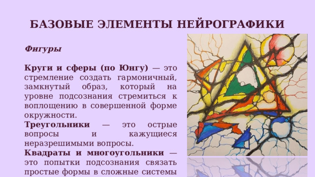 Базовые элементы нейрографики Фигуры  Круги и сферы (по Юнгу) — это стремление создать гармоничный, замкнутый образ, который на уровне подсознания стремиться к воплощению в совершенной форме окружности. Треугольники — это острые вопросы и кажущиеся неразрешимыми вопросы. Квадраты и многоугольники — это попытки подсознания связать простые формы в сложные системы вопросов и ответов. 