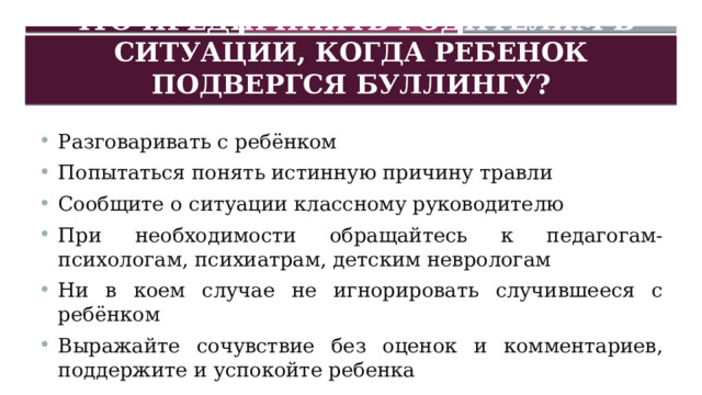Что предпринять родителям в ситуации, когда ребенок подвергся буллингу? Разговаривать с ребёнком Попытаться понять истинную причину травли Сообщите о ситуации классному руководителю При необходимости обращайтесь к педагогам-психологам, психиатрам, детским неврологам Ни в коем случае не игнорировать случившееся с ребёнком Выражайте сочувствие без оценок и комментариев, поддержите и успокойте ребенка 