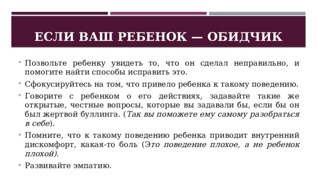 Если ваш ребенок — обидчик Позвольте ребенку увидеть то, что он сделал неправильно, и помогите найти способы исправить это. Сфокусируйтесь на том, что привело ребенка к такому поведению. Говорите с ребенком о его действиях, задавайте такие же открытые, честные вопросы, которые вы задавали бы, если бы он был жертвой буллинга. ( Так вы поможете ему самому разобраться в себе ). Помните, что к такому поведению ребенка приводит внутренний дискомфорт, какая-то боль (Э то поведение плохое, а не ребенок плохой). Развивайте эмпатию. 