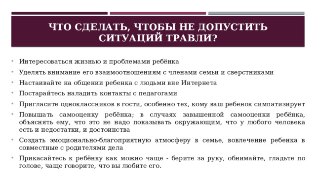 Что сделать, чтобы не допустить ситуаций травли? Интересоваться жизнью и проблемами ребёнка Уделять внимание его взаимоотношениям с членами семьи и сверстниками Настаивайте на общении ребенка с людьми вне Интернета Постарайтесь наладить контакты с педагогами Пригласите одноклассников в гости, особенно тех, кому ваш ребенок симпатизирует Повышать самооценку ребёнка; в случаях завышенной самооценки ребёнка, объяснять ему, что это не надо показывать окружающим, что у любого человека есть и недостатки, и достоинства Создать эмоционально-благоприятную атмосферу в семье, вовлечение ребенка в совместные с родителями дела Прикасайтесь к ребёнку как можно чаще - берите за руку, обнимайте, гладьте по голове, чаще говорите, что вы любите его. 