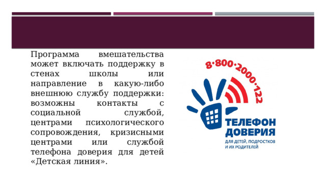 Программа вмешательства может включать поддержку в стенах школы или направление в какую-либо внешнюю службу поддержки: возможны контакты с социальной службой, центрами психологического сопровождения, кризисными центрами или службой телефона доверия для детей «Детская линия». 