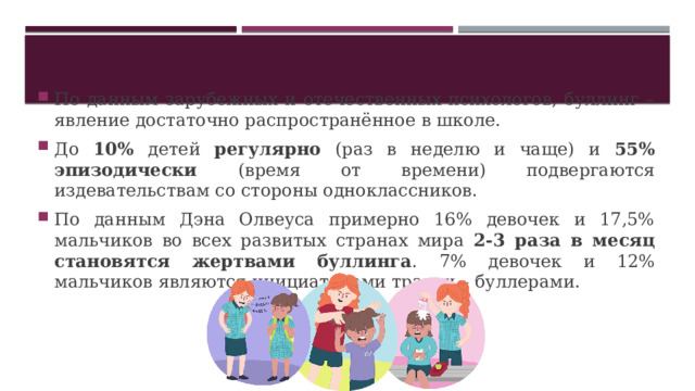 По данным зарубежных и отечественных психологов, буллинг – явление достаточно распространённое в школе. До 10% детей регулярно (раз в неделю и чаще) и 55% эпизодически (время от времени) подвергаются издевательствам со стороны одноклассников. По данным Дэна Олвеуса примерно 16% девочек и 17,5% мальчиков во всех развитых странах мира 2-3 раза в месяц становятся жертвами буллинга . 7% девочек и 12% мальчиков являются инициаторами травли – буллерами. 