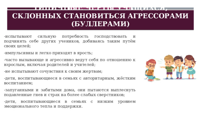 Типичные черты учащихся, склонных становиться агрессорами (буллерами) -испытывают сильную потребность господствовать и подчинять себе других учеников, добиваясь таким путём своих целей; -импульсивны и легко приходят в ярость; -часто вызывающе и агрессивно ведут себя по отношению к взрослым, включая родителей и учителей; -не испытывают сочувствия к своим жертвам; -дети, воспитывающиеся в семьях с авторитарным, жёстким воспитанием; -запуганными и забитыми дома, они пытаются выплеснуть подавленные гнев и страх на более слабых сверстников; -дети, воспитывающиеся в семьях с низким уровнем эмоционального тепла и поддержки. 