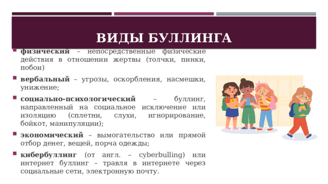 Виды буллинга физический – непосредственные физические действия в отношении жертвы (толчки, пинки, побои) вербальный – угрозы, оскорбления, насмешки, унижение; социально-психологический – буллинг, направленный на социальное исключение или изоляцию (сплетни, слухи, игнорирование, бойкот, манипуляции); экономический – вымогательство или прямой отбор денег, вещей, порча одежды; кибербуллинг (от англ. – cyberbulling) или интернет буллинг – травля в интернете через социальные сети, электронную почту.  