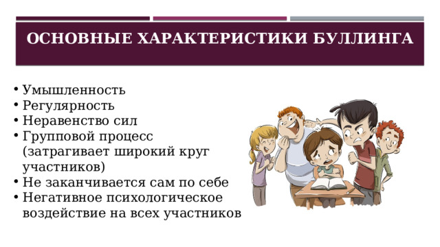 Основные характеристики Буллинга   Умышленность Регулярность Неравенство сил Групповой процесс (затрагивает широкий круг участников) Не заканчивается сам по себе Негативное психологическое воздействие на всех участников 