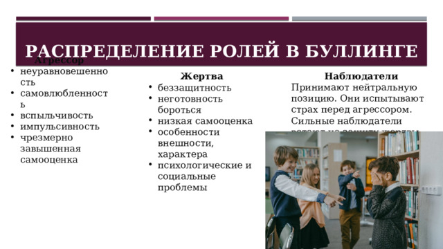 Распределение ролей в буллинге Агрессор неуравновешенность самовлюбленность вспыльчивость импульсивность чрезмерно завышенная самооценка  Жертва  Наблюдатели  беззащитность неготовность бороться низкая самооценка особенности внешности, характера психологические и социальные проблемы Принимают нейтральную позицию. Они испытывают страх перед агрессором. Сильные наблюдатели встают на защиту жертвы. 
