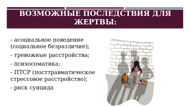 Возможные последствия для жертвы: - асоциальное поведение (социальное безразличие); - тревожные расстройства; - психосоматика; - ПТСР (посттравматическое стрессовое расстройство); - риск суицида 
