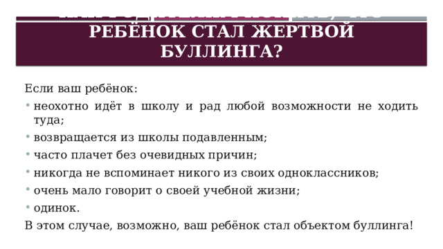 Как родителям понять, что ребёнок стал жертвой буллинга? Если ваш ребёнок: неохотно идёт в школу и рад любой возможности не ходить туда; возвращается из школы подавленным; часто плачет без очевидных причин; никогда не вспоминает никого из своих одноклассников; очень мало говорит о своей учебной жизни; одинок. В этом случае, возможно, ваш ребёнок стал объектом буллинга! 