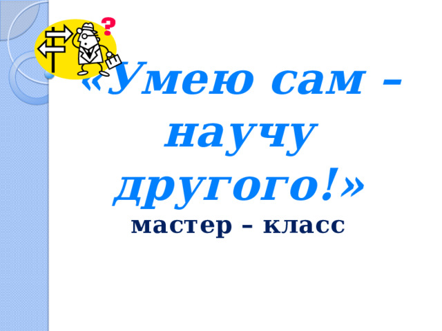 «Умею сам – научу другого!»  мастер – класс 