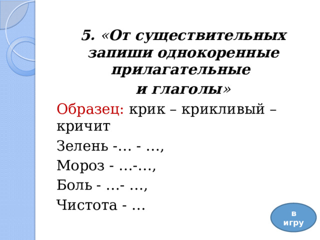5. « От существительных запиши однокоренные прилагательные и глаголы » Образец: крик – крикливый – кричит Зелень -… - …, Мороз - …-…, Боль - …- …, Чистота - …   в игру 