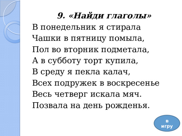 9. «Найди глаголы» В понедельник я стирала Чашки в пятницу помыла, Пол во вторник подметала,  А в субботу торт купила, В среду я пекла калач, Всех подружек в воскресенье Весь четверг искала мяч.   Позвала на день рожденья. в игру 