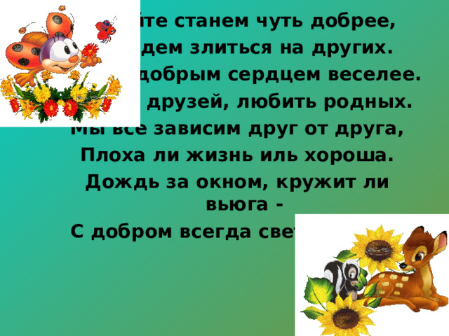 Давайте станем чуть добрее, Не будем злиться на других. Жить с добрым сердцем веселее. Ценить друзей, любить родных. Мы все зависим друг от друга, Плоха ли жизнь иль хороша. Дождь за окном, кружит ли вьюга - С добром всегда светла душа. 