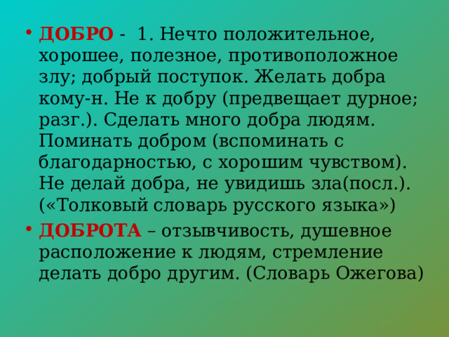 ДОБРО  - 1. Нечто положительное, хорошее, полезное, противоположное злу; добрый поступок. Желать добра кому-н. Не к добру (предвещает дурное; разг.). Сделать много добра людям. Поминать добром (вспоминать с благодарностью, с хорошим чувством). Не делай добра, не увидишь зла(посл.). («Толковый словарь русского языка») ДОБРОТА – отзывчивость, душевное расположение к людям, стремление делать добро другим. (Словарь Ожегова) 