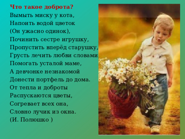 Что такое доброта? Вымыть миску у кота, Напоить водой цветок (Он ужасно одинок), Починить сестре игрушку, Пропустить вперёд старушку, Грусть лечить любви словами, Помогать усталой маме, А девчонке незнакомой Донести портфель до дома. От тепла и доброты Распускаются цветы, Согревает всех она, Словно лучик из окна. (И. Полюшко ) 