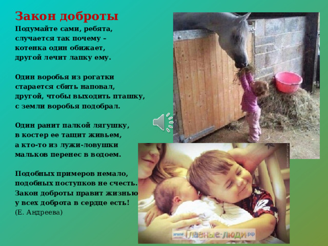Закон доброты Подумайте сами, ребята, случается так почему – котенка один обижает, другой лечит лапку ему.  Один воробья из рогатки старается сбить наповал, другой, чтобы выходить пташку, с земли воробья подобрал.  Один ранит палкой лягушку, в костер ее тащит живьем, а кто-то из лужи-ловушки мальков перенес в водоем.  Подобных примеров немало, подобных поступков не счесть. Закон доброты правит жизнью, у всех доброта в сердце есть! (Е. Андреева)    