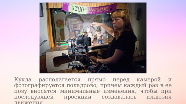 Кукла располагается прямо перед камерой и фотографируется покадрово, причем каждый раз в ее позу вносятся минимальные изменения, чтобы при последующей проекции создавалась иллюзия движения. 