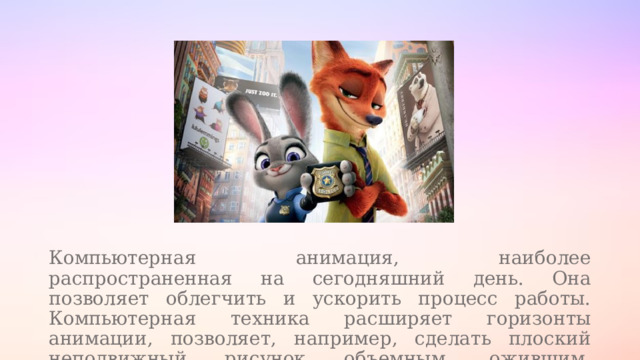 Компьютерная анимация, наиболее распространенная на сегодняшний день. Она позволяет облегчить и ускорить процесс работы. Компьютерная техника расширяет горизонты анимации, позволяет, например, сделать плоский неподвижный рисунок объемным, ожившим, движущимся. 