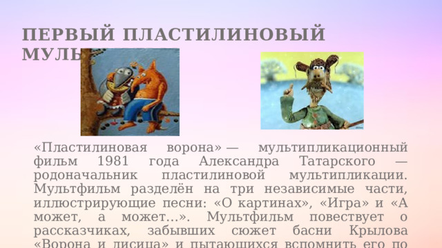 Первый пластилиновый мультфильм «Пластилиновая ворона» — мультипликационный фильм 1981 года Александра Татарского — родоначальник пластилиновой мультипликации. Мультфильм разделён на три независимые части, иллюстрирующие песни: «О картинах», «Игра» и «А может, а может…». Мультфильм повествует о рассказчиках, забывших сюжет басни Крылова «Ворона и лисица» и пытающихся вспомнить его по ходу повествования. 