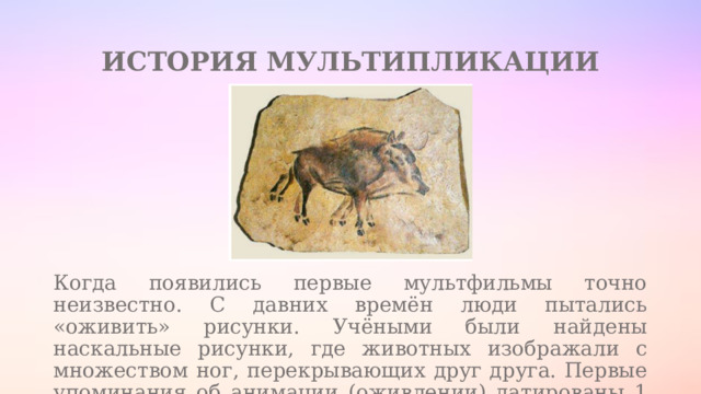 ИСТОРИЯ МУЛЬТИПЛИКАЦИИ Когда появились первые мультфильмы точно неизвестно. С давних времён люди пытались «оживить» рисунки. Учёными были найдены наскальные рисунки, где животных изображали с множеством ног, перекрывающих друг друга. Первые упоминания об анимации (оживлении) датированы 1 веком до н. э 