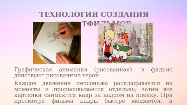 ТЕХНОЛОГИИ СОЗДАНИЯ МУЛЬТФИЛЬМОВ Графическая анимация (рисованная)– в фильме действуют рисованные герои. Каждое движение персонажа раскладывается на моменты и прорисовывается отдельно, затем все картинки снимаются кадр за кадром на пленку. При просмотре фильма кадры быстро меняются, и возникает «движение». 