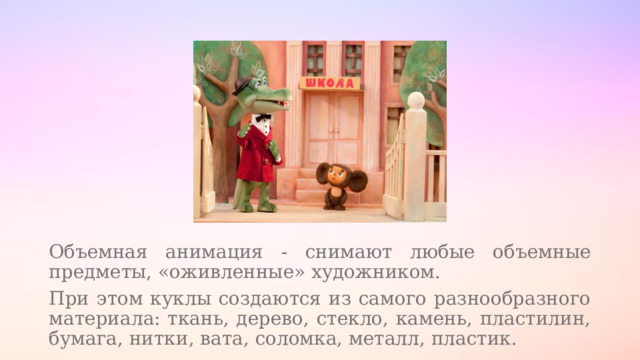 Объемная анимация - снимают любые объемные предметы, «оживленные» художником. При этом куклы создаются из самого разнообразного материала: ткань, дерево, стекло, камень, пластилин, бумага, нитки, вата, соломка, металл, пластик. 