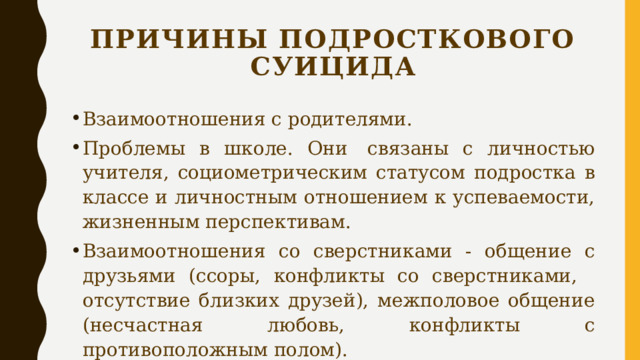 Причины подросткового суицида Взаимоотношения с родителями. Проблемы в школе. Они  связаны с личностью учителя, социометрическим статусом подростка в классе и личностным отношением к успеваемости, жизненным перспективам. Взаимоотношения со сверстниками - общение с друзьями (ссоры, конфликты со сверстниками,    отсутствие близких друзей), межполовое общение (несчастная любовь, конфликты с противоположным полом). 