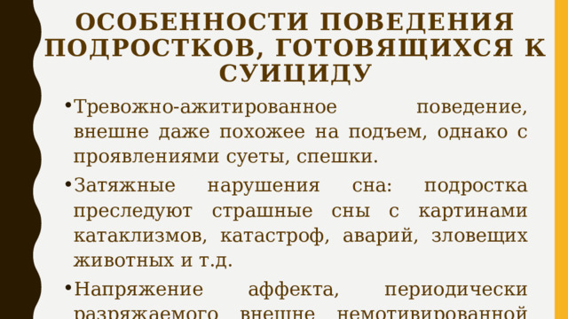 Особенности поведения подростков, готовящихся к суициду Тревожно-ажитированное поведение, внешне даже похожее на подъем, однако с проявлениями суеты, спешки. Затяжные нарушения сна: подростка преследуют страшные сны с картинами катаклизмов, катастроф, аварий, зловещих животных и т.д. Напряжение аффекта, периодически разряжаемого внешне немотивированной агрессией. 