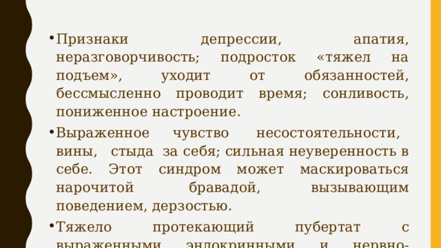 Признаки депрессии, апатия, неразговорчивость; подросток «тяжел на подъем», уходит от обязанностей, бессмысленно проводит время; сонливость, пониженное настроение. Выраженное  чувство   несостоятельности,   вины,   стыда  за себя; сильная неуверенность в себе. Этот синдром может маскироваться нарочитой    бравадой,   вызывающим поведением, дерзостью. Тяжело протекающий пубертат с выраженными эндокринными и нервно-психическими нарушениями. Употребление алкоголя, токсикомания и наркомания. 