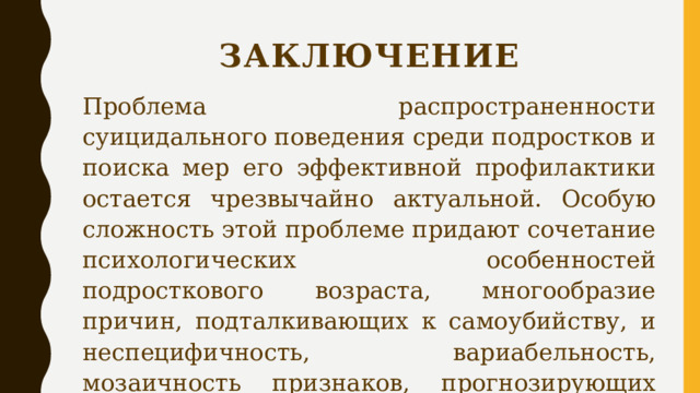 Заключение Проблема распространенности суицидального поведения среди подростков и поиска мер его эффективной профилактики остается чрезвычайно актуальной. Особую сложность этой проблеме придают сочетание психологических особенностей подросткового возраста, многообразие причин, подталкивающих к самоубийству, и неспецифичность, вариабельность, мозаичность признаков, прогнозирующих такой исход. 
