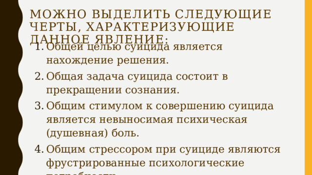 Можно выделить следующие черты, характеризующие данное явление: Общей целью суицида является нахождение решения. Общая задача суицида состоит в прекращении сознания. Общим стимулом к совершению суицида является невыносимая психическая (душевная) боль. Общим стрессором при суициде являются фрустрированные психологические потребности. Общей суицидальной эмоцией является беспомощность –безнадежность. 