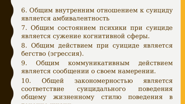 6. Общим внутренним отношением к суициду является амбивалентность 7. Общим состоянием психики при суициде является сужение когнитивной сферы. 8. Общим действием при суициде является бегство (эгрессия). 9. Общим коммуникативным действием является сообщении о своем намерении. 10. Общей закономерностью является соответствие суицидального поведения общему жизненному стилю поведения в течение жизни. 