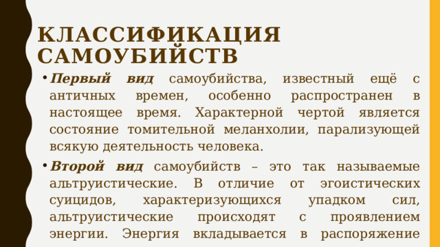 КЛАССИФИКАЦИЯ САМОУБИЙСТВ Первый вид самоубийства, известный ещё с античных времен, особенно распространен в настоящее время. Характерной чертой является состояние томительной меланхолии, парализующей всякую деятельность человека. Второй вид самоубийств – это так называемые альтруистические. В отличие от эгоистических суицидов, характеризующихся упадком сил, альтруистические происходят с проявлением энергии. Энергия вкладывается в распоряжение разума или воли. 