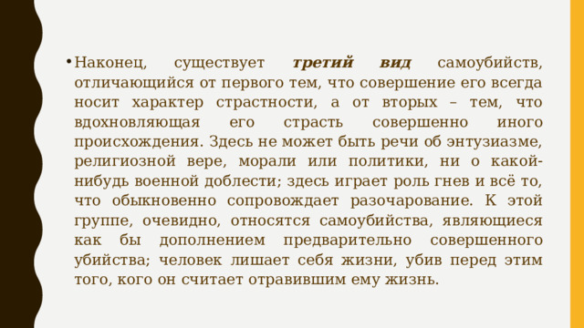 Наконец, существует третий вид самоубийств, отличающийся от первого тем, что совершение его всегда носит характер страстности, а от вторых – тем, что вдохновляющая его страсть совершенно иного происхождения. Здесь не может быть речи об энтузиазме, религиозной вере, морали или политики, ни о какой-нибудь военной доблести; здесь играет роль гнев и всё то, что обыкновенно сопровождает разочарование. К этой группе, очевидно, относятся самоубийства, являющиеся как бы дополнением предварительно совершенного убийства; человек лишает себя жизни, убив перед этим того, кого он считает отравившим ему жизнь. 