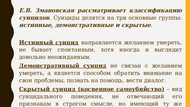 Е.В. Змановская рассматривает классификацию суицидов . Суициды делятся на три основные группы: истинные, демонстративные и скрытые .  Истинный суицид  направляется желанием умереть, не бывает спонтанным, хотя иногда и выглядит довольно неожиданным. Демонстративный суицид  не связан с желанием умереть, а является способом обратить внимание на свои проблемы, позвать на помощь, вести диалог. Скрытый суицид (косвенное самоубийство)  – вид суицидального поведения, не отвечающий его признакам в строгом смысле, но имеющий ту же направленность и результат. 