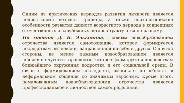 Одним из критических периодов развития личности является подростковый возраст. Границы, а также психологические особенности развития данного возрастного периода в концепциях отечественных и зарубежных авторов трактуются по-разному. По мнению Д. Б. Эльконина , главным новообразованием отрочества является самосознание, которое формируется посредствам рефлексии, направленной на себя и других. С другой стороны, не менее важным новообразованием является появление чувства взрослости, которое формируется посредствам ближайшего окружения подростка и его социальной среды. В связи с формированием последнего, возникает потребность в неформальном общении со значимым взрослым. Кроме этого, немаловажным новообразованиями отрочества является профессиональное и личностное самоопределение. 
