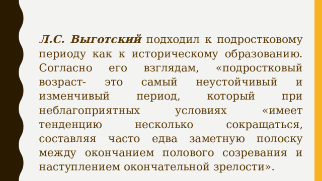 Л.С. Выготский подходил к подростковому периоду как к историческому образованию. Согласно его взглядам, «подростковый возраст- это самый неустойчивый и изменчивый период, который при неблагоприятных условиях «имеет тенденцию несколько сокращаться, составляя часто едва заметную полоску между окончанием полового созревания и наступлением окончательной зрелости». 