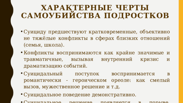 Характерные черты самоубийства подростков Суициду предшествуют кратковременные, объективно не тяжёлые конфликты в сферах близких отношений (семья, школа). Конфликты воспринимаются как крайне значимые и травматичные, вызывая внутренний кризис и драматизацию событий. Суицидальный поступок воспринимается в романтически - героическом ореоле: как смелый вызов, мужественное решение и т.д. Суицидальное поведение демонстративно. Суицидальное решение появляется в порыве, состоянии аффекта; в нём нет продуманности, взвешенности, точного просчета. 
