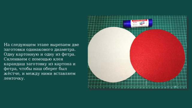 На следующем этапе вырезаем две заготовки одинакового диаметра. Одну картонную и одну из фетра. Склеиваем с помощью клея карандаш заготовку из картона и фетра, чтобы наш оберег был жёстче, и между ними вставляем ленточку. 