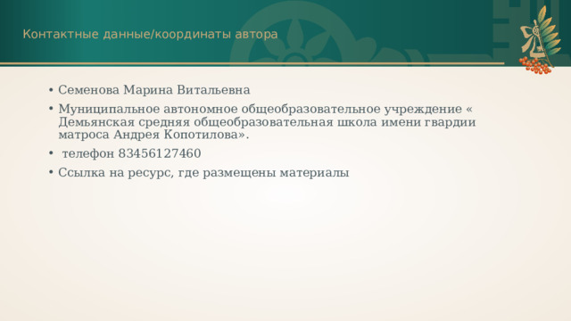 Контактные данные/координаты автора Семенова Марина Витальевна Муниципальное автономное общеобразовательное учреждение « Демьянская средняя общеобразовательная школа имени гвардии матроса Андрея Копотилова».  телефон 83456127460 Ссылка на ресурс, где размещены материалы 