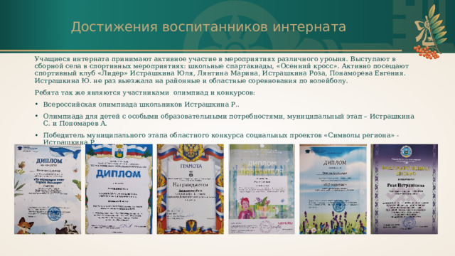 Достижения воспитанников интерната Учащиеся интерната принимают активное участие в мероприятиях различного уроыня. Выступают в сборной села в спортивных мероприятиях: школьные спартакиады, «Осенний кросс». Активно посещают спортивный клуб «Лидер» Истрашкина Юля, Лянтина Марина, Истрашкина Роза, Понаморева Евгения. Истрашкина Ю. не раз выезжала на районные и областные соревнования по волейболу. Ребята так же являются участниками олимпиад и конкурсов: Всероссийская олимпиада школьников Истрашкина Р.. Олимпиада для детей с особыми образовательными потребностями, муниципальный этап – Истрашкина С. и Пономарев А. Победитель муниципального этапа областного конкурса социальных проектов «Символы региона» - Истрашкина Р. и т.д. П 